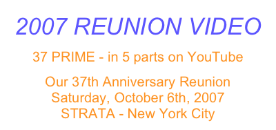 2007 REUNION VIDEO
37 PRIME - in 5 parts on YouTube
Our 37th Anniversary Reunion
Saturday, October 6th, 2007
STRATA - New York City